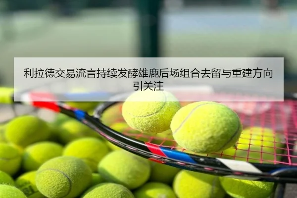 利拉德交易流言持续发酵雄鹿后场组合去留与重建方向引关注