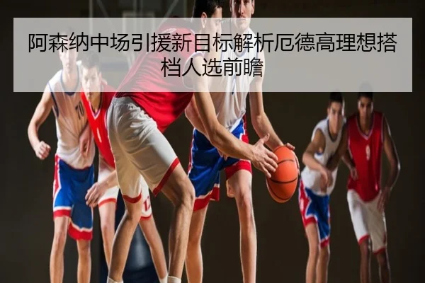 阿森纳中场引援新目标解析厄德高理想搭档人选前瞻
