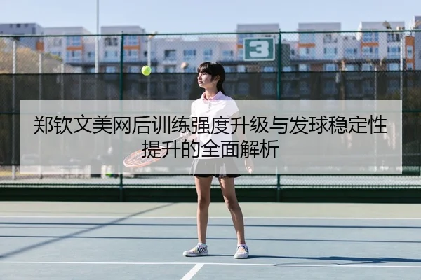 郑钦文美网后训练强度升级与发球稳定性提升的全面解析