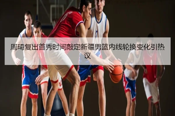 周琦复出首秀时间敲定新疆男篮内线轮换变化引热议