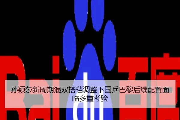 孙颖莎新周期混双搭档调整下国乒巴黎后续配置面临多重考验