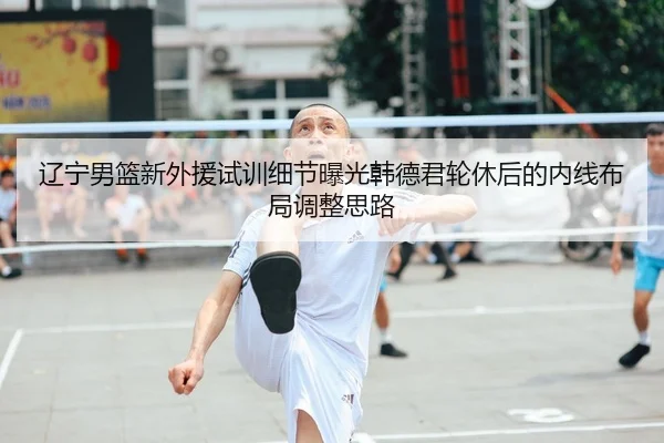 辽宁男篮新外援试训细节曝光韩德君轮休后的内线布局调整思路