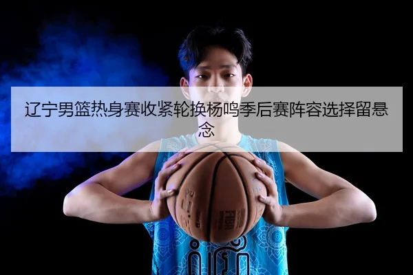 辽宁男篮热身赛收紧轮换杨鸣季后赛阵容选择留悬念