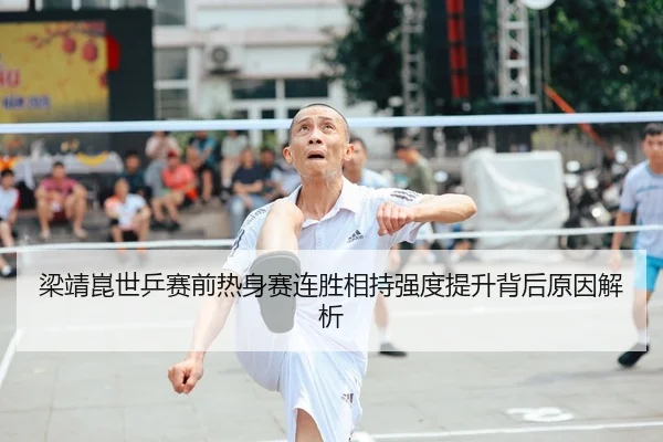 梁靖崑世乒赛前热身赛连胜相持强度提升背后原因解析